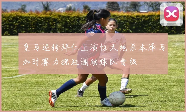 皇马逆转拜仁上演惊天绝杀本泽马加时赛力挽狂澜助球队晋级