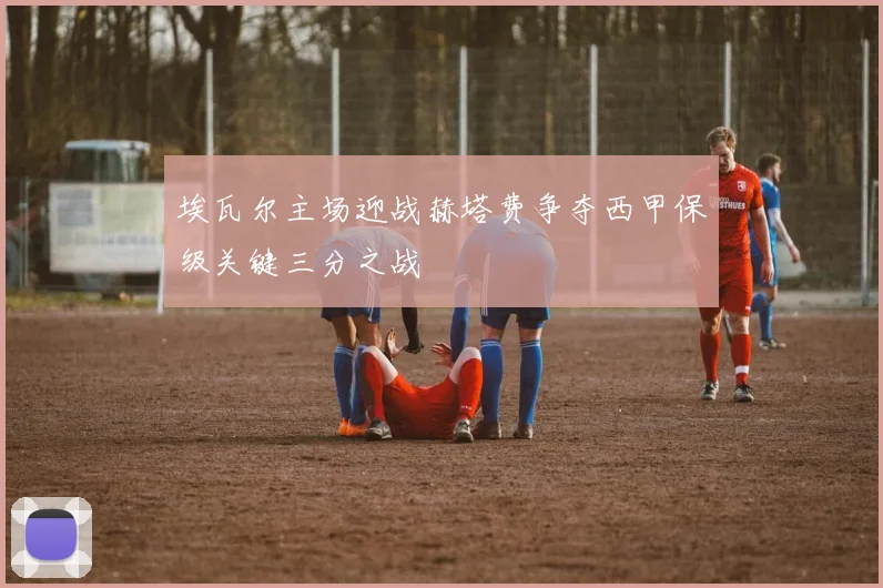 埃瓦尔主场迎战赫塔费争夺西甲保级关键三分之战