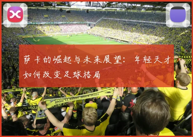 萨卡的崛起与未来展望：年轻天才如何改变足球格局